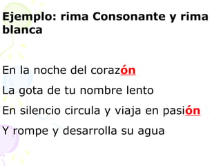 Ejemplo: rima Consonante y rima 
blanca 
En la noche del corazón 
La gota de tu nombre lento 
En silencio circula y viaja en pasión 
Y rompe y desarrolla su agua 
 