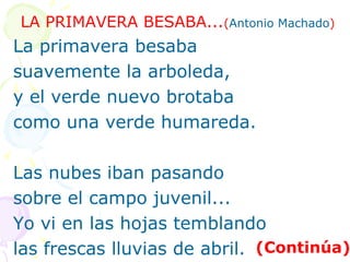 LA PRIMAVERA BESABA...(Antonio Machado) 
La primavera besaba 
suavemente la arboleda, 
y el verde nuevo brotaba 
como una verde humareda. 
Las nubes iban pasando 
sobre el campo juvenil... 
Yo vi en las hojas temblando 
las frescas lluvias de abril. (Continúa) 
 