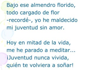 Bajo ese almendro florido, 
todo cargado de flor 
-recordé-, yo he maldecido 
mi juventud sin amor. 
Hoy en mitad de la vida, 
me he parado a meditar... 
¡Juventud nunca vivida, 
quién te volviera a soñar! 
 