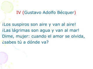 IV (Gustavo Adolfo Bécquer) 
¡Los suspiros son aire y van al aire! 
¡Las lágrimas son agua y van al mar! 
Dime, mujer: cuando el amor se olvida, 
¿sabes tú a dónde va? 
