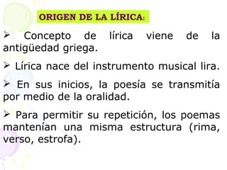 ORIGEN DE LA LÍRICA: 
 Concepto de lírica viene de la 
antigüedad griega. 
 Lírica nace del instrumento musical lira. 
 En sus inicios, la poesía se transmitía 
por medio de la oralidad. 
 Para permitir su repetición, los poemas 
mantenían una misma estructura (rima, 
verso, estrofa). 
 