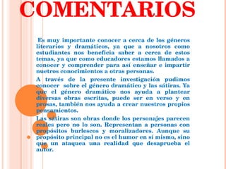COMENTARIOS Es muy importante conocer a cerca de los géneros literarios y dramáticos, ya que a nosotros como estudiantes nos beneficia saber a cerca de estos temas, ya que como educadores estamos llamados a conocer y comprender para así enseñar e impartir nuetros conocimientos a otras personas. A través de la presente investigación pudimos conocer  sobre el género dramático y las sátiras. Ya que el género dramático nos ayuda a plantear diversas obras escritas, puede ser en verso y en prosas, también nos ayuda a crear nuestros propios pensamientos.  Las sátiras son obras donde los personajes parecen reales pero no lo son. Representan a personas con propósitos burlescos y moralizadores. Aunque su propósito principal no es el humor en sí mismo, sino que un ataquea una realidad que desaprueba el autor.  