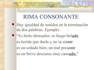 RIMA CONSONANTE
   Hay igualdad de sonidos en la terminación
    de dos palabras. Ejemplo:
   “Es hielo abrasador, es fuego helado
    es herida que duele y no se siente
    es un soñado bien, un mal presente
    es un breve descanso muy cansado.”
 
