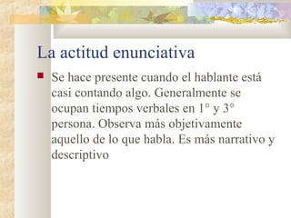 La actitud enunciativa
   Se hace presente cuando el hablante está
    casi contando algo. Generalmente se
    ocupan tiempos verbales en 1° y 3°
    persona. Observa más objetivamente
    aquello de lo que habla. Es más narrativo y
    descriptivo
 
