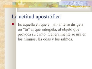 La actitud apostrófica
   Es aquella en que el hablante se dirige a
    un “tú” al que interpela, al objeto que
    provoca su canto. Generalmente se usa en
    los himnos, las odas y los salmos.
 
