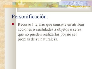 Personificación.
   Recurso literario que consiste en atribuir
    acciones o cualidades a objetos o seres
    que no pueden realizarlas por no ser
    propias de su naturaleza.
 