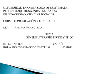 UNIVERSIDAD PANAMERICANA DE GUATEMALA PROFESORADO DE SGUNDA ENSEÑANZA  EN PEDAGOGÍA Y CIENCIAS SOCIALES CURSO: COMUNICACIÓN Y LENGUAJE I LIC.  AHIDAN FRANCISCO TEMA GÉNERO LITERARIO LÍRICO Y ÉPICO INTEGRANTES: CARNÉ: ROLANDO ESAÚ SANTOS CASTILLO  0911018 