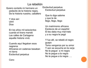 La rebelión 
Quiero contarle mi hermano un 
pedacito de la historia negra, 
De la historia nuestra, caballero 
Y dice así: 
Uhh! 
Dice 
En los años mil seiscientos 
cuando el tirano mandó 
Las calles de Cartagena 
aquella historia vivió. 
Cuando aquí llegaban esos 
negreros 
Africanos en cadenas besaban 
mi tierra 
Esclavitud perpetua 
Coro: 
Esclavitud perpetua 
Esclavitud perpetua 
Que lo diga salome 
y que te de 
llego, llego, llego 
Un matrimonio africano 
Esclavos de un español 
El les daba muy mal trato 
y a su negra le pegó 
Y fue allí, se rebeló el negro 
guapo 
Tomo venganza por su amor 
Y aún se escucha en la verja 
No le pegue´ a mi negra 
No le pegue a la negra 
No le pegue a la negra …. 
 