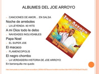 ALBUMES DEL JOE ARROYO 
 CANCIONES DE AMOR… EN SALSA 
Noche de arreboles 
 LA LEYENDA- 40 HITS 
A mi Dios todo le debo 
 NAVIDADES INOLVIDABLES 
Papa Noel 
 EL SUPER JOE 
El macaco 
 FLAMENCOPOLIS 
El negro chombo 
 LA VERDADERA HISTORIA DE JOE ARROYO 
En barranquilla me quedo 
https://www.google.co.in/search?q=joe+arroyo&biw=1366&bih=667&source=lnms&tbm=isch&sa=X&ei=ihMKVLP2O8eRgwSY34LgCQ 
 
