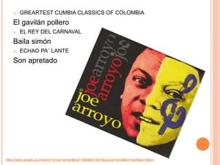  GREARTEST CUMBIA CLASSICS OF COLOMBIA 
El gavilán pollero 
 EL REY DEL CARNAVAL 
Baila simón 
 ECHAO PA` LANTE 
Son apretado 
https://www.google.co.in/search?q=joe+arroyo&biw=1366&bih=667&source=lnms&tbm=isch&sa=X&ei=i 
 