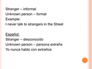 Stranger – informal 
Unknown person – formal 
Example: 
I never talk to strangers in the Street 
Español: 
Stranger – desconocido 
Unknown person – persona extraña 
Yo nunca hablo con extraños 
 