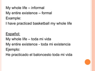 My whole life – informal 
My entire existence – formal 
Example: 
I have practiced basketball my whole life 
Español: 
My whole life – toda mi vida 
My entire existence - toda mi existencia 
Ejemplo: 
He practicado el baloncesto toda mi vida 
 