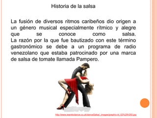 Historia de la salsa 
La fusión de diversos ritmos caribeños dio origen a 
un género musical especialmente rítmico y alegre 
que se conoce como salsa. 
La razón por la que fue bautizado con este término 
gastronómico se debe a un programa de radio 
venezolano que estaba patrocinado por una marca 
de salsa de tomate llamada Pampero. 
http://www.iwanttodance.co.uk/danceSalsa/_images/graphic-id_02%20h350.jpg 
 