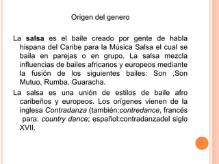 Origen del genero 
La salsa es el baile creado por gente de habla 
hispana del Caribe para la Música Salsa el cual se 
baila en parejas o en grupo. La salsa mezcla 
influencias de bailes africanos y europeos mediante 
la fusión de los siguientes bailes: Son ,Son 
Mutuo, Rumba, Guaracha. 
La salsa es una unión de estilos de baile afro 
caribeños y europeos. Los orígenes vienen de la 
inglesa Contradanza (también:contredance, francés 
para: country dance; español:contradanzadel siglo 
XVII. 
 