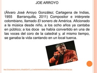 JOE ARROYO 
(Álvaro José Arroyo González; Cartagena de Indias, 
1955 Barranquilla, 2011) Compositor e intérprete 
colombiano, llamado El sonero de América. Aficionado 
a la música desde niño, a los ocho años ya cantaba 
en público; a los doce se había convertido en una de 
las voces del coro de la catedral y, al mismo tiempo, 
se ganaba la vida cantando en un local tuerca. 
http://2.bp.blogspot.com/-k_45xqjWZcA/Ti_Lc1maDdI/AAAAAAAADQI/quJQdG-NDFQ/s1600/Joe+Arroyo.jpg 
 