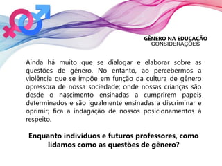 GÊNERO NA EDUCAÇÃO
CONSIDERAÇÕES
Ainda há muito que se dialogar e elaborar sobre as
questões de gênero. No entanto, ao percebermos a
violência que se impõe em função da cultura de gênero
opressora de nossa sociedade; onde nossas crianças são
desde o nascimento ensinadas a cumprirem papeis
determinados e são igualmente ensinadas a discriminar e
oprimir; fica a indagação de nossos posicionamentos á
respeito.
Enquanto indivíduos e futuros professores, como
lidamos como as questões de gênero?
 