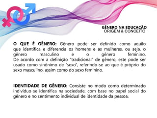 GÊNERO NA EDUCAÇÃO
ORIGEM & CONCEITO
O QUE É GÊNERO: Gênero pode ser definido como aquilo
que identifica e diferencia os homens e as mulheres, ou seja, o
gênero masculino e o gênero feminino.
De acordo com a definição “tradicional” de gênero, este pode ser
usado como sinônimo de “sexo”, referindo-se ao que é próprio do
sexo masculino, assim como do sexo feminino.
IDENTIDADE DE GÊNERO: Consiste no modo como determinado
indivíduo se identifica na sociedade, com base no papel social do
gênero e no sentimento individual de identidade da pessoa.
 