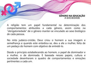 GÊNERO NA EDUCAÇÃO
A SOCIEDADE
A religião tem um papel fundamental na determinação dos
comportamentos atribuídos a cada gênero, assim como na
‘’obrigatoriedade’’ de o gênero manter-se vinculado ao sexo biológico
de cada pessoa.
No mito judaico-cristão, Deus criou o homem a sua imagem e
semelhança e quando este entediou-se, deu a ele a mulher, feita de
um pedaço do homem com objetivo de entretê-lo.
Desde o principio estabelecendo ao homem, o papel de dominador e
a mulher, o de dominada. E baseada nesses papeis, cultura e
sociedade desenharam o quadro de comportamentos e emoções
pertinentes a cada um.
 