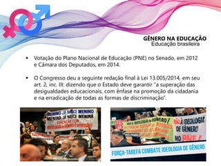 GÊNERO NA EDUCAÇÃO
Educação brasileira
 Votação do Plano Nacional de Educação (PNE) no Senado, em 2012
e Câmara dos Deputados, em 2014.
 O Congresso deu a seguinte redação final à Lei 13.005/2014, em seu
art. 2, inc. III: dizendo que o Estado deve garantir “a superação das
desigualdades educacionais, com ênfase na promoção da cidadania
e na erradicação de todas as formas de discriminação”.
 
