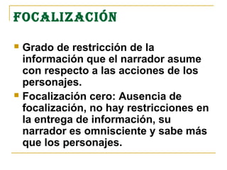 FOCALIzACIÓN

 Grado de restricción de la
  información que el narrador asume
  con respecto a las acciones de los
  personajes.
 Focalización cero: Ausencia de
  focalización, no hay restricciones en
  la entrega de información, su
  narrador es omnisciente y sabe más
  que los personajes.
 