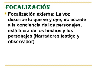 FOCALIzACIÓN
   Focalización externa: La voz
    describe lo que ve y oye; no accede
    a la conciencia de los personajes,
    está fuera de los hechos y los
    personajes (Narradores testigo y
    observador)
 