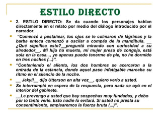 ESTILO DIRECTO
   2. ESTILO DIRECTO: Se da cuando los personajes hablan
    directamente en el relato por medio del diálogo introducido por el
    narrador.
    “Comenzó  a  pestañear,  los  ojos  se  le  colmaron  de  lágrimas  y  la 
    barba  enteca  comenzó  a  oscilar  a  compás  de  la  mandíbula.  __ 
    ¿Qué  significa  esto?__preguntó  mirando  con  curiosidad  a  su 
    alrededor__.  Mi  hijo  ha  muerto,  mi  mujer  presa  de  congoja,  está 
    sola en la casa..., yo apenas puedo tenerme de pie, no he dormido 
    en tres noches (...)”.
   “Conteniendo  el  aliento,  los  dos  hombres  se  acercaron  a  la 
    entrada  de  la  estancia,  donde  aquel  paso  infatigable  marcaba  su 
    ritmo en el silencio de la noche. 
   __ Jekyll__ dijo Utterson en alta voz__, quiero verlo a usted.
   Se interrumpió en espera de la respuesta, pero nada se oyó en el 
    interior del gabinete.
   __Le prevengo a usted que hay sospechas muy fundadas, y debo 
    por lo tanto verle. Esto nadie lo evitará. Si usted no presta su 
    consentimiento, emplearemos la fuerza bruta (...)”.
 