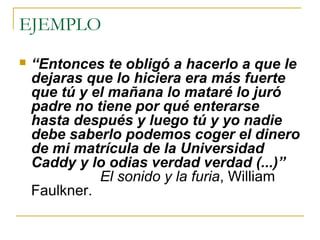 EJEMPLO
   “Entonces te obligó a hacerlo a que le 
    dejaras que lo hiciera era más fuerte 
    que tú y el mañana lo mataré lo juró 
    padre no tiene por qué enterarse 
    hasta después y luego tú y yo nadie 
    debe saberlo podemos coger el dinero 
    de mi matrícula de la Universidad 
    Caddy y lo odias verdad verdad (...)”
              El sonido y la furia, William
    Faulkner.
 