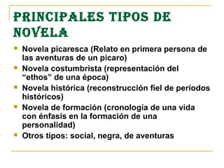 PRINCIPALES TIPOS DE
NOVELA
   Novela picaresca (Relato en primera persona de
    las aventuras de un pícaro)
   Novela costumbrista (representación del
    “ethos” de una época)
   Novela histórica (reconstrucción fiel de períodos
    históricos)
   Novela de formación (cronología de una vida
    con énfasis en la formación de una
    personalidad)
   Otros tipos: social, negra, de aventuras
 