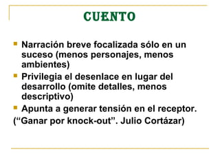 CUENTO
 Narración breve focalizada sólo en un
  suceso (menos personajes, menos
  ambientes)
 Privilegia el desenlace en lugar del
  desarrollo (omite detalles, menos
  descriptivo)
 Apunta a generar tensión en el receptor.

(“Ganar por knock-out”. Julio Cortázar)
 