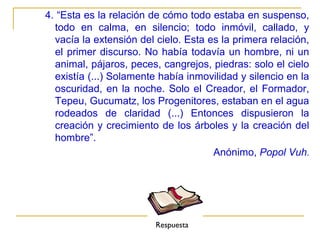 4. “Esta es la relación de cómo todo estaba en suspenso,
  todo en calma, en silencio; todo inmóvil, callado, y
  vacía la extensión del cielo. Esta es la primera relación,
  el primer discurso. No había todavía un hombre, ni un
  animal, pájaros, peces, cangrejos, piedras: solo el cielo
  existía (...) Solamente había inmovilidad y silencio en la
  oscuridad, en la noche. Solo el Creador, el Formador,
  Tepeu, Gucumatz, los Progenitores, estaban en el agua
  rodeados de claridad (...) Entonces dispusieron la
  creación y crecimiento de los árboles y la creación del
  hombre”.
                                      Anónimo, Popol Vuh.




                         Respuesta
 