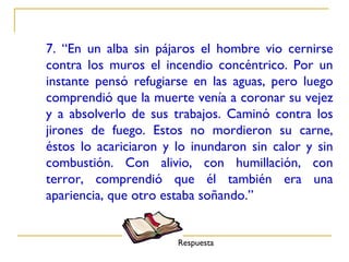 7. “En un alba sin pájaros el hombre vio cernirse
contra los muros el incendio concéntrico. Por un
instante pensó refugiarse en las aguas, pero luego
comprendió que la muerte venía a coronar su vejez
y a absolverlo de sus trabajos. Caminó contra los
jirones de fuego. Estos no mordieron su carne,
éstos lo acariciaron y lo inundaron sin calor y sin
combustión. Con alivio, con humillación, con
terror, comprendió que él también era una
apariencia, que otro estaba soñando.”


                       Respuesta
 