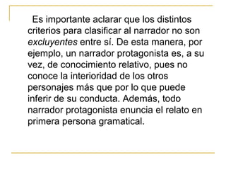 Es importante aclarar que los distintos
criterios para clasificar al narrador no son
excluyentes entre sí. De esta manera, por
ejemplo, un narrador protagonista es, a su
vez, de conocimiento relativo, pues no
conoce la interioridad de los otros
personajes más que por lo que puede
inferir de su conducta. Además, todo
narrador protagonista enuncia el relato en
primera persona gramatical.
 