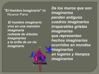 ''El Hombre Imaginario'' de     Nicanor ParraEl hombre imaginariovive en una mansión imaginariarodeada de árboles imaginariosa la orilla de un río imaginario   De los muros que son imaginariospenden antiguos cuadros imaginariosirreparables grietas imaginariasque representan hechos imaginariosocurridos en mundos imaginariosen lugares y tiempos imaginarios