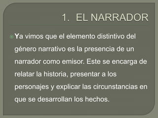 EL NARRADORYa vimos que el elemento distintivo del género narrativo es la presencia de un narrador como emisor. Este se encarga de relatar la historia, presentar a los personajes y explicar las circunstancias en que se desarrollan los hechos.