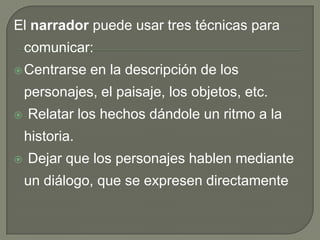 El narrador puede usar tres técnicas para comunicar: Centrarse en la descripción de los personajes, el paisaje, los objetos, etc. Relatar los hechos dándole un ritmo a la historia. Dejar que los personajes hablen mediante un diálogo, que se expresen directamente 