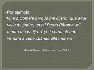 Por ejemplo: “Vine a Comala porque me dijeron que aquí vivía mi padre, un tal Pedro Páramo. Mi madre me lo dijo. Y yo le prometí que vendría a verlo cuando ella muriera.”(Pedro Páramo, del mexicano Juan Rulfo).