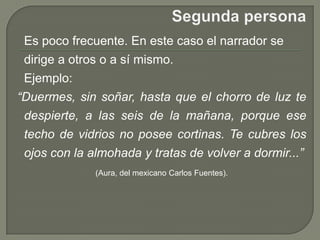 Segunda persona   Es poco frecuente. En este caso el narrador se dirige a otros o a sí mismo.Ejemplo:“Duermes, sin soñar, hasta que el chorro de luz te despierte, a las seis de la mañana, porque ese techo de vidrios no posee cortinas. Te cubres los ojos con la almohada y tratas de volver a dormir...”(Aura, del mexicano Carlos Fuentes). 