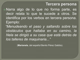 Tercera personaNarra algo de lo que no forma parte, es decir relata lo que le sucede a otros. Se identifica por los verbos en tercera persona.Ejemplo: “Menudeando el paso y saltando sobre los obstáculos que hallaba en su camino, la Nela se dirigió a su casa que está detrás de los talleres de maquinaria...”(Marianela, del español Benito Pérez Galdós).