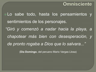 OmniscienteLo sabe todo, hasta los pensamientos y sentimientos de los personajes. “Giró y comenzó a nadar hacia la playa, a chapotear más bien con desesperación, y de pronto rogaba a Dios que lo salvara...”(Día Domingo, del peruano Mario Vargas Llosa)