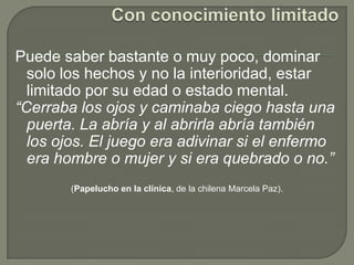 Con conocimiento limitadoPuede saber bastante o muy poco, dominar solo los hechos y no la interioridad, estar limitado por su edad o estado mental. “Cerraba los ojos y caminaba ciego hasta una puerta. La abría y al abrirla abría también los ojos. El juego era adivinar si el enfermo era hombre o mujer y si era quebrado o no.” (Papelucho en la clínica, de la chilena Marcela Paz).