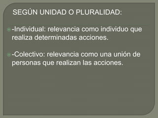    SEGÚN UNIDAD O PLURALIDAD:-Individual: relevancia como individuo que realiza determinadas acciones.-Colectivo: relevancia como una unión de personas que realizan las acciones.