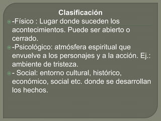 Clasificación-Físico : Lugar donde suceden los acontecimientos. Puede ser abierto o cerrado.-Psicológico: atmósfera espiritual que envuelve a los personajes y a la acción. Ej.: ambiente de tristeza. - Social: entorno cultural, histórico, económico, social etc. donde se desarrollan los hechos. 