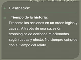 Tiempos en la Narración:Clasificación:Tiempo de la historia: 	Presenta las acciones en un orden lógico y causal. A través de una sucesión cronológica de acciones relacionadas según causa y efecto. No siempre coincide con el tiempo del relato.