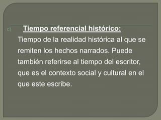 Tiempo referencial histórico:	Tiempo de la realidad histórica al que se remiten los hechos narrados. Puede también referirse al tiempo del escritor, que es el contexto social y cultural en el que este escribe.