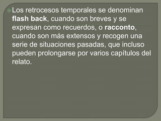 Los retrocesos temporales se denominan flash back, cuando son breves y se expresan como recuerdos, o racconto, cuando son más extensos y recogen una serie de situaciones pasadas, que incluso pueden prolongarse por varios capítulos del relato. 