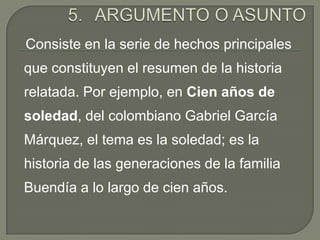 ARGUMENTO O ASUNTO    Consiste en la serie de hechos principales que constituyen el resumen de la historia relatada. Por ejemplo, en Cien años de soledad, del colombiano Gabriel García Márquez, el tema es la soledad; es la historia de las generaciones de la familia Buendía a lo largo de cien años. 