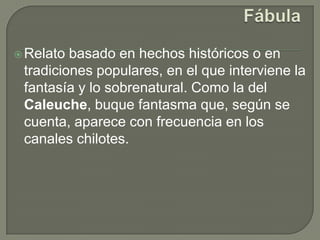 FábulaRelato basado en hechos históricos o en tradiciones populares, en el que interviene la fantasía y lo sobrenatural. Como la del Caleuche, buque fantasma que, según se cuenta, aparece con frecuencia en los canales chilotes.