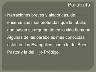 ParábolaNarraciones breves y alegóricas, de enseñanzas más profundas que la fábula, que basan su argumento en la vida humana. Algunas de las parábolas más conocidas están en los Evangelios, como la del Buen Pastor y la del Hijo Pródigo.