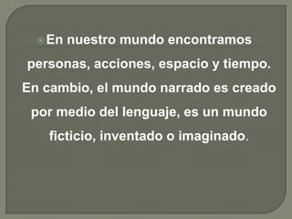 En nuestro mundo encontramos personas, acciones, espacio y tiempo. En cambio, el mundo narrado es creado por medio del lenguaje, es un mundo ficticio, inventado o imaginado.