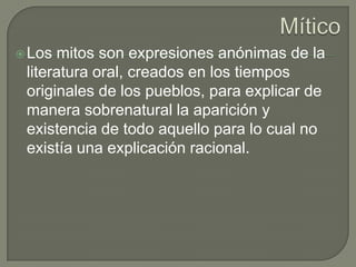 Mítico Los mitos son expresiones anónimas de la literatura oral, creados en los tiempos originales de los pueblos, para explicar de manera sobrenatural la aparición y existencia de todo aquello para lo cual no existía una explicación racional. 